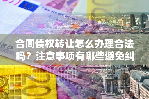 武汉合同债权转让怎么办理合法吗？注意事项有哪些避免纠纷？
