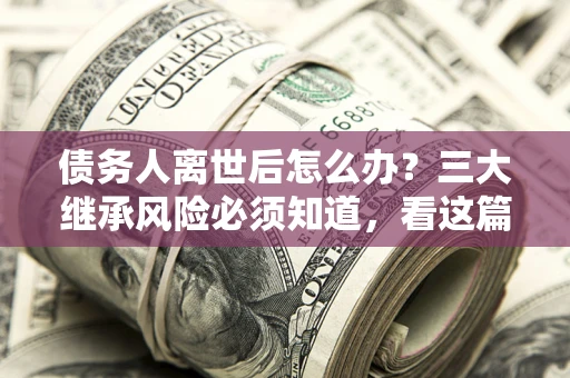 武汉债务人离世后怎么办？三大继承风险必须知道，看这篇就够了