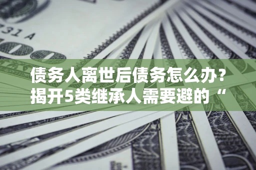 武汉债务人离世后债务怎么办？揭开5类继承人需要避的“坑”