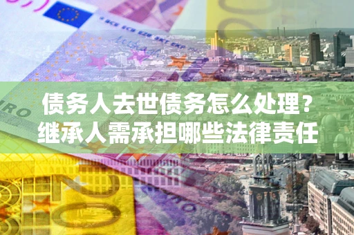 武汉债务人去世债务怎么处理？继承人需承担哪些法律责任？