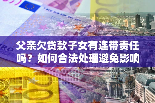 武汉父亲欠贷款子女有连带责任吗？如何合法处理避免影响？